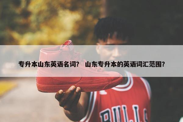 专升本山东英语名词？ 山东专升本的英语词汇范围？