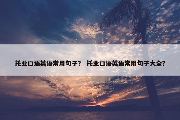 托业口语英语常用句子？ 托业口语英语常用句子大全？