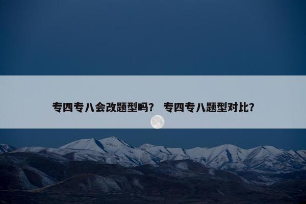 专四专八会改题型吗？ 专四专八题型对比？