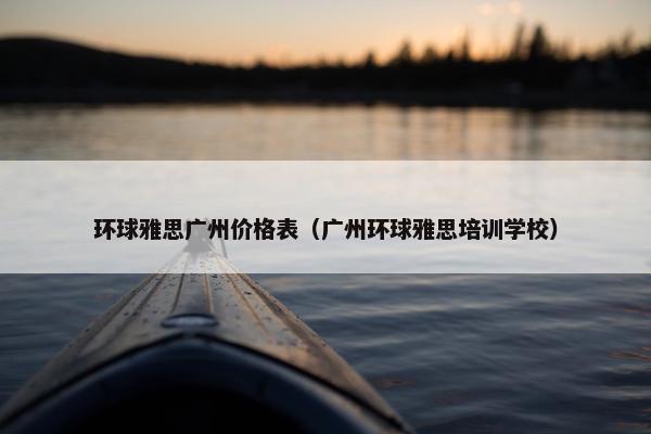 环球雅思广州价格表（广州环球雅思培训学校）