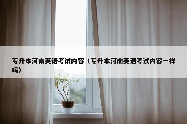 专升本河南英语考试内容（专升本河南英语考试内容一样吗）