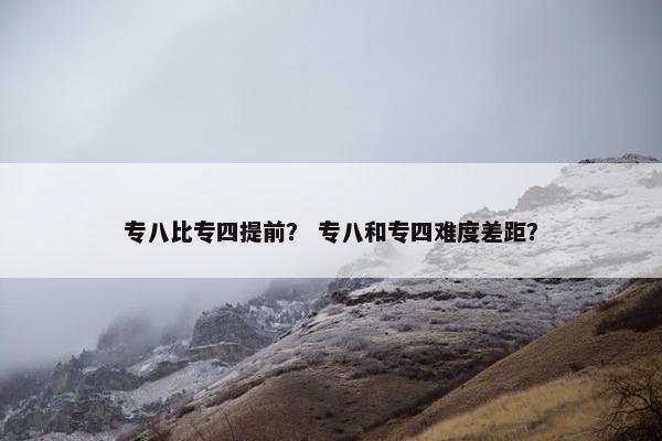 专八比专四提前？ 专八和专四难度差距？