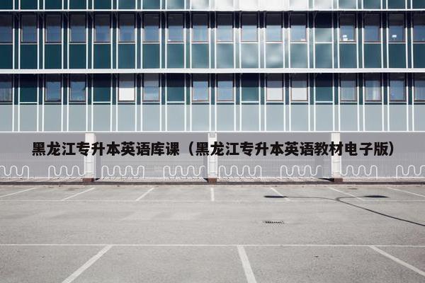 黑龙江专升本英语库课（黑龙江专升本英语教材电子版）