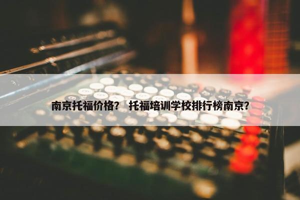 南京托福价格？ 托福培训学校排行榜南京？