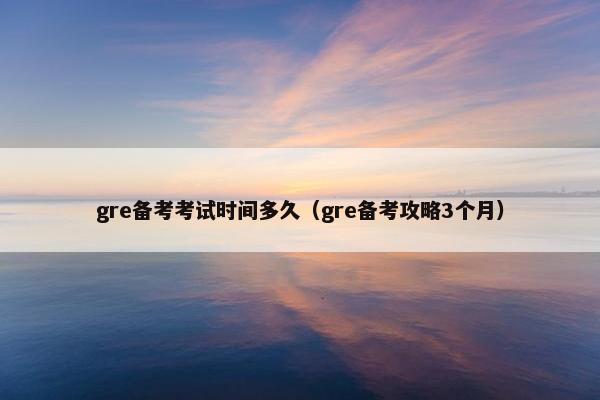 gre备考考试时间多久（gre备考攻略3个月）