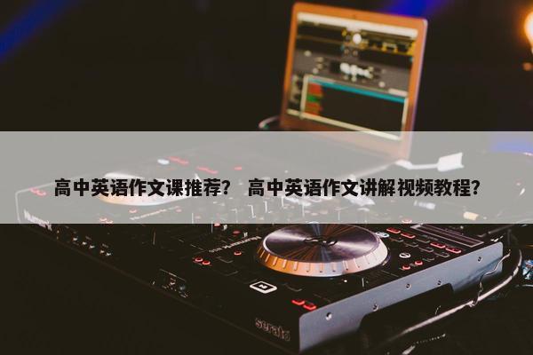高中英语作文课推荐？ 高中英语作文讲解视频教程？