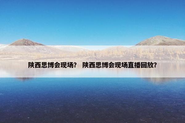 陕西思博会现场？ 陕西思博会现场直播回放？