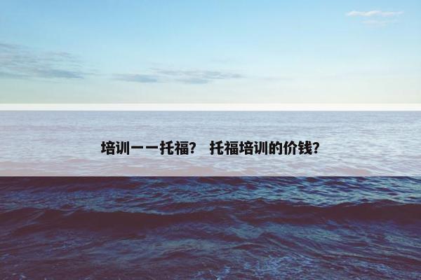 培训一一托福？ 托福培训的价钱？