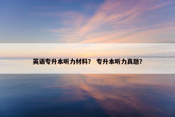 英语专升本听力材料？ 专升本听力真题？