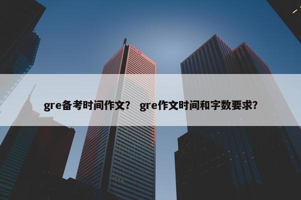 gre备考时间作文？ gre作文时间和字数要求？