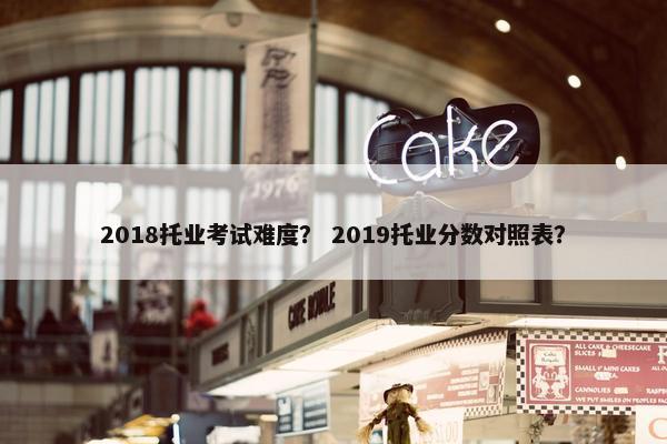 2018托业考试难度？ 2019托业分数对照表？
