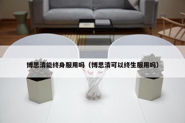 博思清能终身服用吗（博思清可以终生服用吗）