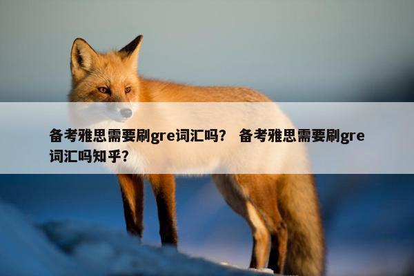 备考雅思需要刷gre词汇吗？ 备考雅思需要刷gre词汇吗知乎？