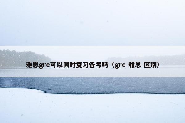 雅思gre可以同时复习备考吗（gre 雅思 区别）