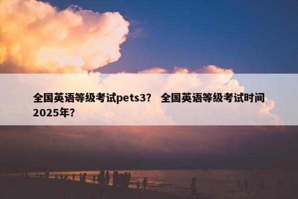 全国英语等级考试pets3？ 全国英语等级考试时间2025年？