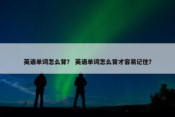 英语单词怎么背？ 英语单词怎么背才容易记住？