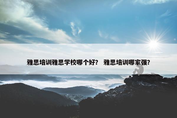 雅思培训雅思学校哪个好？ 雅思培训哪家强？