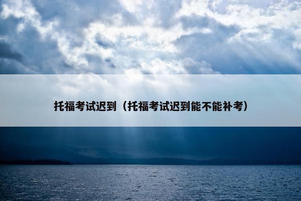 托福考试迟到（托福考试迟到能不能补考）