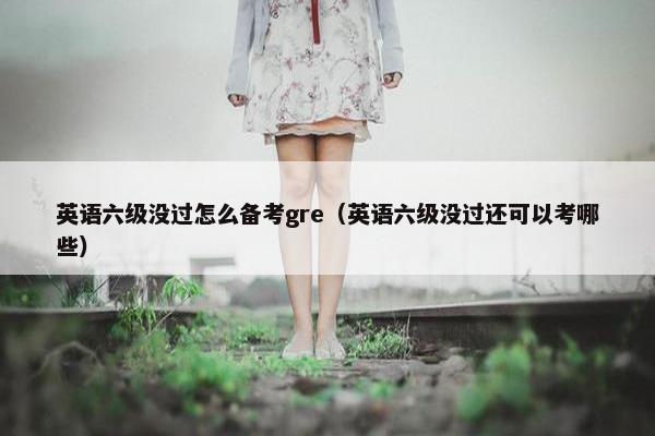 英语六级没过怎么备考gre（英语六级没过还可以考哪些）