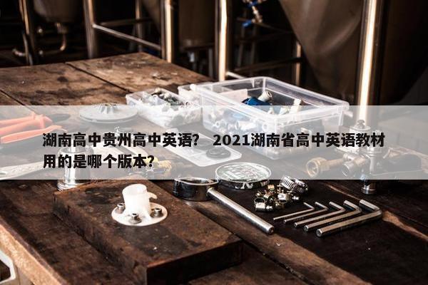 湖南高中贵州高中英语？ 2021湖南省高中英语教材用的是哪个版本？