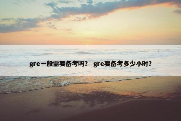 gre一般需要备考吗？ gre要备考多少小时？