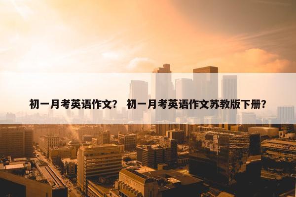 初一月考英语作文？ 初一月考英语作文苏教版下册？