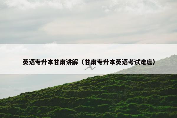 英语专升本甘肃讲解（甘肃专升本英语考试难度）