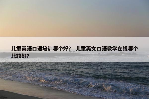 儿童英语口语培训哪个好？ 儿童英文口语教学在线哪个比较好？