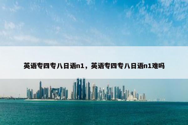 英语专四专八日语n1，英语专四专八日语n1难吗