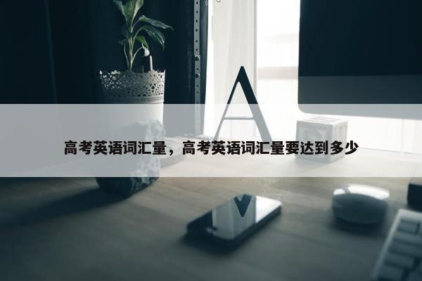 高考英语词汇量，高考英语词汇量要达到多少