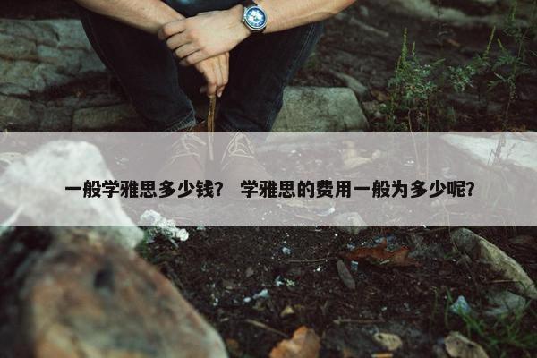一般学雅思多少钱？ 学雅思的费用一般为多少呢？