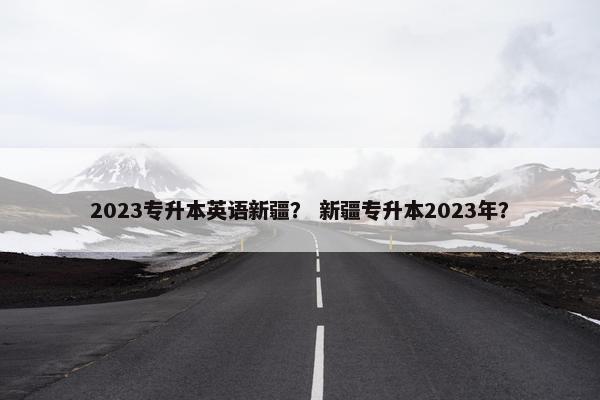 2023专升本英语新疆？ 新疆专升本2023年？