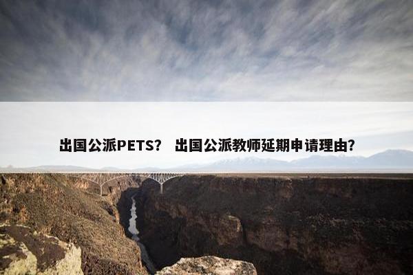 出国公派PETS？ 出国公派教师延期申请理由？