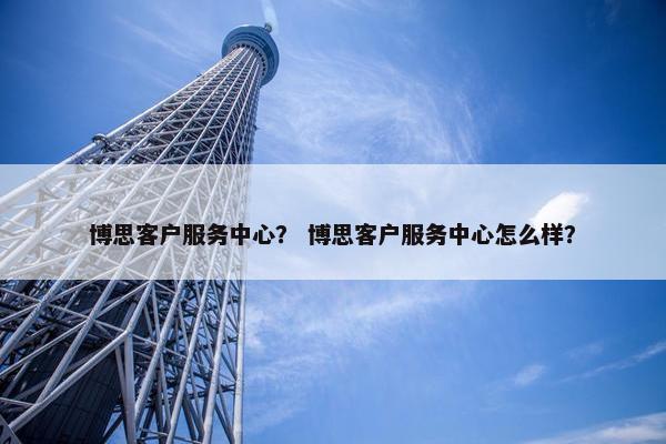 博思客户服务中心？ 博思客户服务中心怎么样？