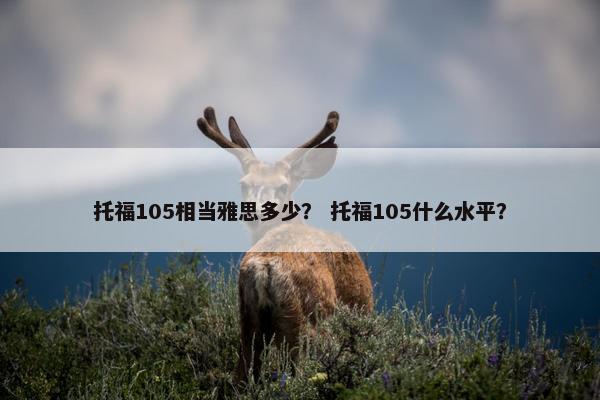 托福105相当雅思多少？ 托福105什么水平？