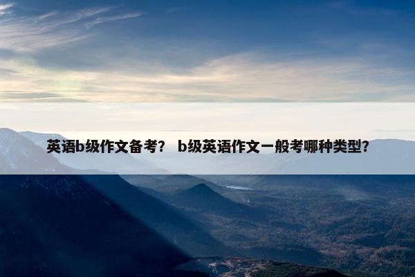 英语b级作文备考？ b级英语作文一般考哪种类型？