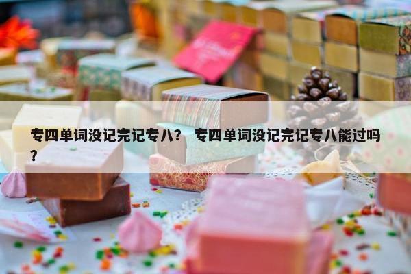 专四单词没记完记专八？ 专四单词没记完记专八能过吗？