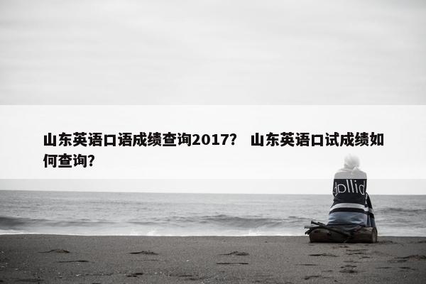 山东英语口语成绩查询2017？ 山东英语口试成绩如何查询？