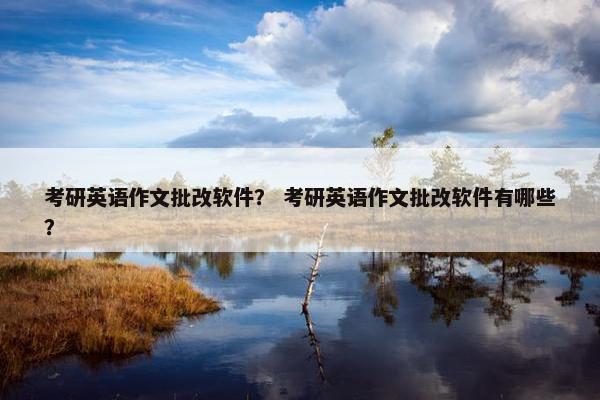 考研英语作文批改软件？ 考研英语作文批改软件有哪些？