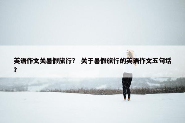 英语作文关暑假旅行？ 关于暑假旅行的英语作文五句话？
