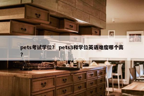 pets考试学位？ pets3和学位英语难度哪个高？