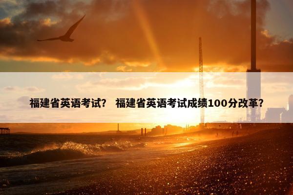 福建省英语考试？ 福建省英语考试成绩100分改革？
