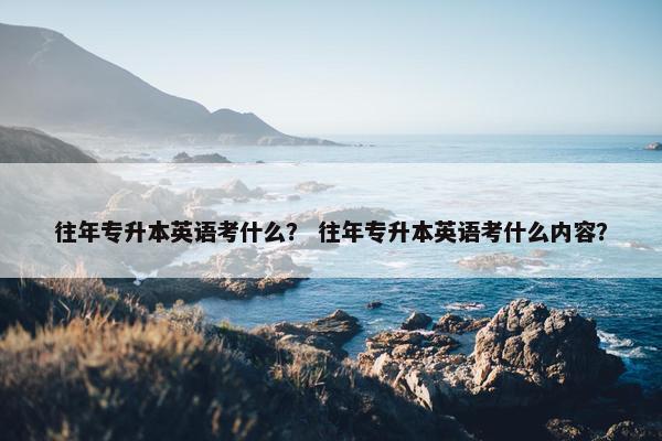 往年专升本英语考什么？ 往年专升本英语考什么内容？