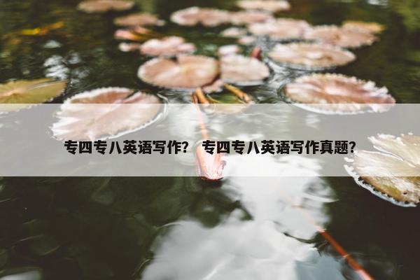 专四专八英语写作？ 专四专八英语写作真题？