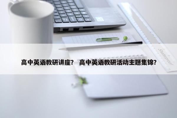 高中英语教研讲座？ 高中英语教研活动主题集锦？