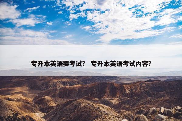 专升本英语要考试？ 专升本英语考试内容？