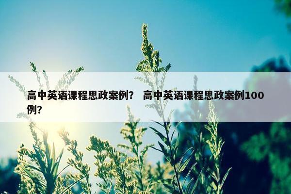 高中英语课程思政案例？ 高中英语课程思政案例100例？