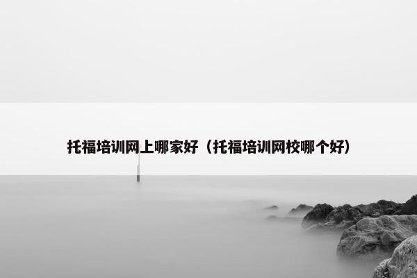 托福培训网上哪家好（托福培训网校哪个好）
