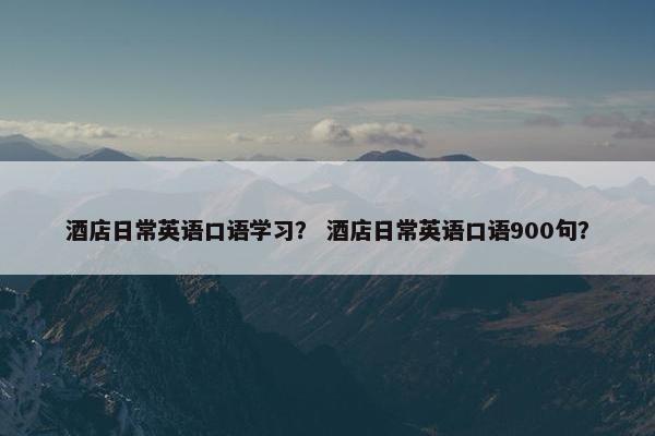 酒店日常英语口语学习？ 酒店日常英语口语900句？