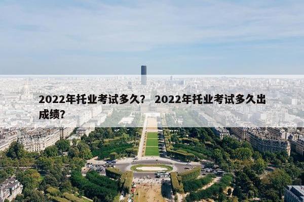 2022年托业考试多久？ 2022年托业考试多久出成绩？